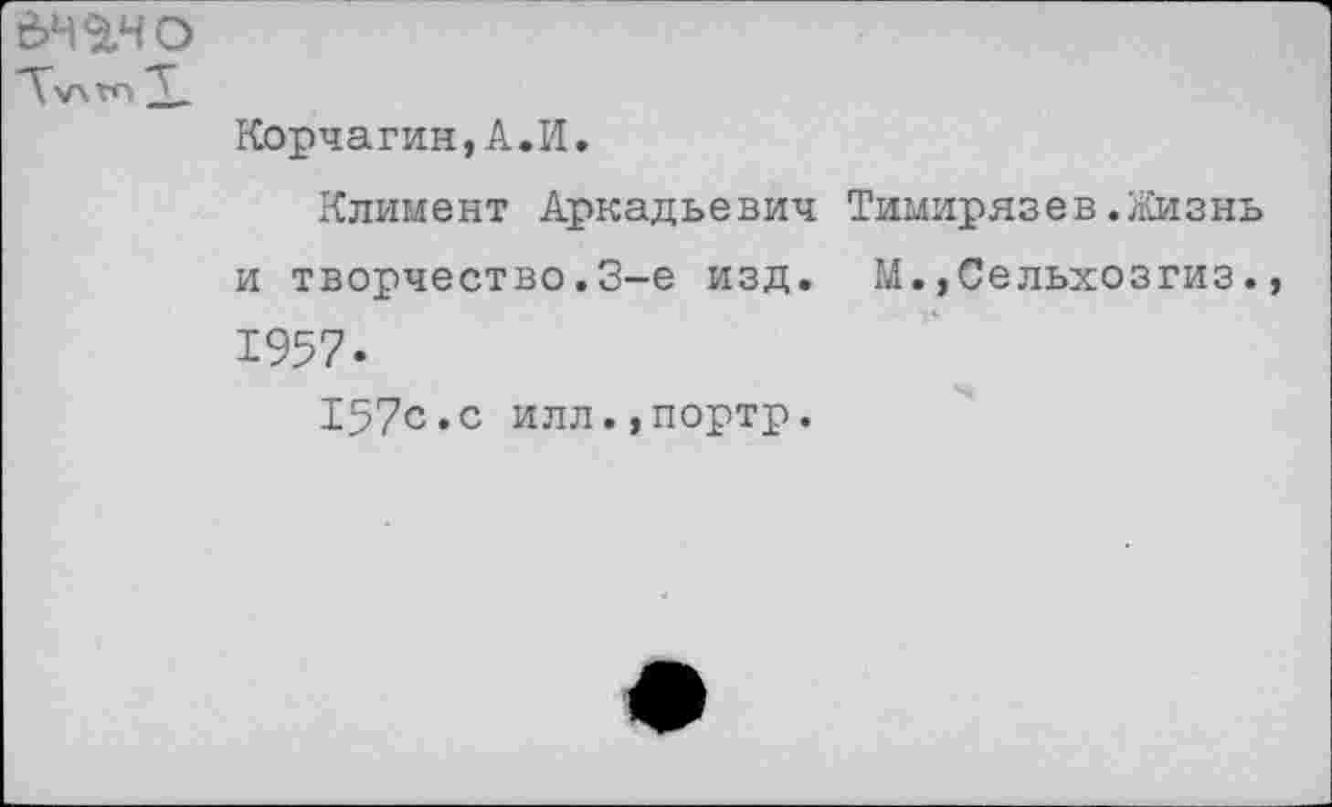 ﻿е>н$.чо Л\лгл
Корчагин,А.И.
Климент Аркадьевич Тимирязев.Жизнь и творчество.3-е изд. М.,Сельхозгиз., 1957.
157с.с илл.,портр.